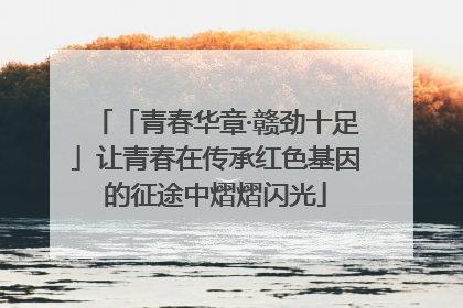 「青春华章·赣劲十足」让青春在传承红色基因的征途中熠熠闪光