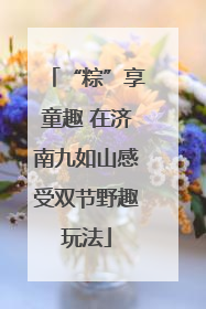 “粽”享童趣 在济南九如山感受双节野趣玩法