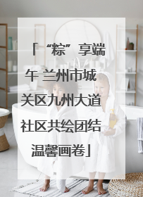 “粽”享端午 兰州市城关区九州大道社区共绘团结温馨画卷