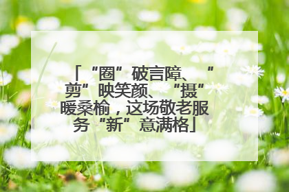 “圈”破言障、“剪”映笑颜、“摄”暖桑榆，这场敬老服务“新”意满格