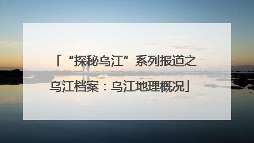 “探秘乌江”系列报道之乌江档案：乌江地理概况