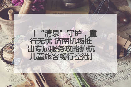 “清泉”守护，童行无忧 济南机场推出专属服务攻略护航儿童旅客畅行空港