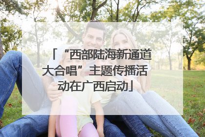 “西部陆海新通道大合唱”主题传播活动在广西启动