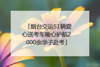 烟台交运51辆爱心送考车暖心护航2000余学子赴考