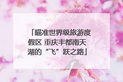 瞄准世界级旅游度假区 重庆丰都南天湖的“飞”跃之路