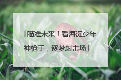 瞄准未来！看海淀少年神枪手，逐梦射击场