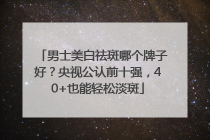 男士美白祛斑哪个牌子好？央视公认前十强，40+也能轻松淡斑