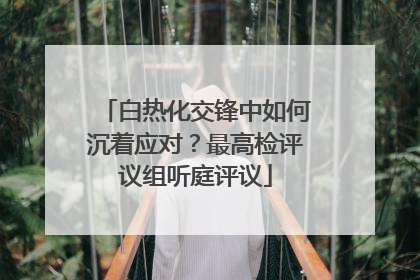 白热化交锋中如何沉着应对？最高检评议组听庭评议
