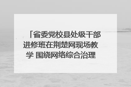 省委党校县处级干部进修班在荆楚网现场教学 围绕网络综合治理工作展开交流