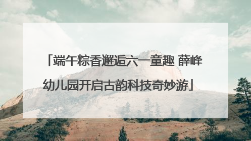 端午粽香邂逅六一童趣 薛峰幼儿园开启古韵科技奇妙游