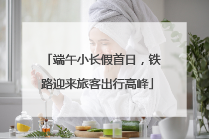 端午小长假首日，铁路迎来旅客出行高峰
