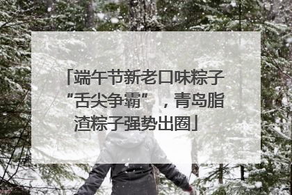端午节新老口味粽子“舌尖争霸”，青岛脂渣粽子强势出圈