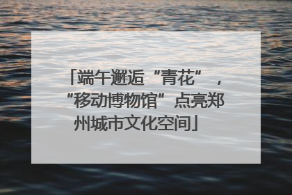 端午邂逅“青花”，“移动博物馆”点亮郑州城市文化空间