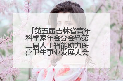 第五届吉林省青年科学家年会分会暨第二届人工智能助力医疗卫生事业发展大会在长春召开