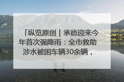 纵览原创｜承德迎来今年首次强降雨：全市救助涉水被困车辆30余辆，8日晚市区已无积水路段，交通恢复畅通