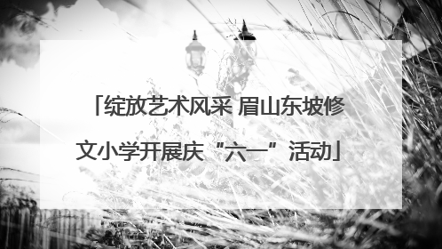 绽放艺术风采 眉山东坡修文小学开展庆“六一”活动