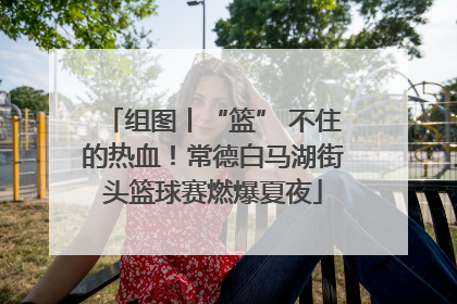 组图丨“篮” 不住的热血！常德白马湖街头篮球赛燃爆夏夜
