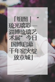 组图｜“琉光璃彩—淄博琉璃艺术展”今日国博启幕 千年窑火绽放京城