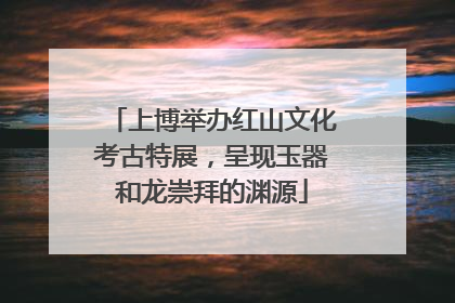 上博举办红山文化考古特展，呈现玉器和龙崇拜的渊源