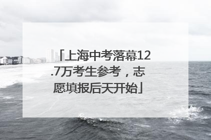 上海中考落幕12.7万考生参考，志愿填报后天开始
