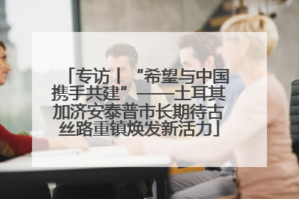 专访丨“希望与中国携手共建”——土耳其加济安泰普市长期待古丝路重镇焕发新活力