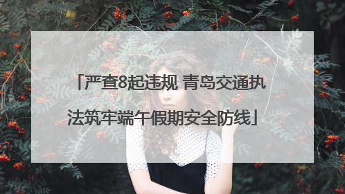 严查8起违规 青岛交通执法筑牢端午假期安全防线