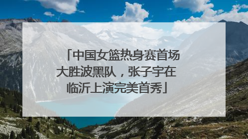 中国女篮热身赛首场大胜波黑队，张子宇在临沂上演完美首秀
