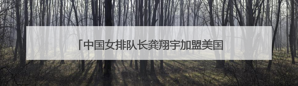 中国女排队长龚翔宇加盟美国职业联赛，开启首次留洋征程
