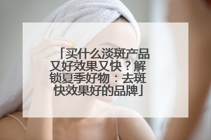 买什么淡斑产品又好效果又快？解锁夏季好物：去斑快效果好的品牌