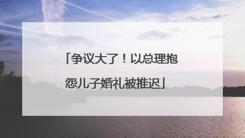 争议大了！以总理抱怨儿子婚礼被推迟