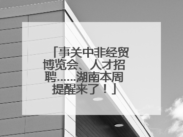事关中非经贸博览会、人才招聘……湖南本周提醒来了！