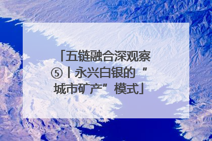 五链融合深观察⑤丨永兴白银的“城市矿产”模式