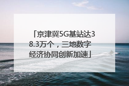 京津冀5G基站达38.3万个，三地数字经济协同创新加速