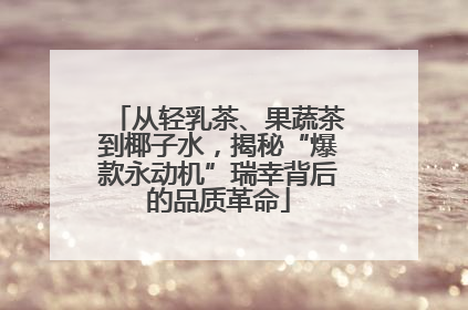 从轻乳茶、果蔬茶到椰子水，揭秘“爆款永动机”瑞幸背后的品质革命