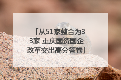 从51家整合为33家 重庆国资国企改革交出高分答卷