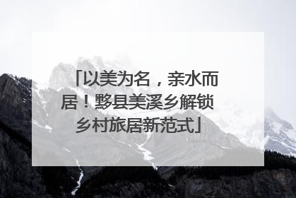 以美为名，亲水而居！黟县美溪乡解锁乡村旅居新范式