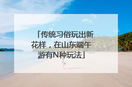 传统习俗玩出新花样，在山东端午游有N种玩法