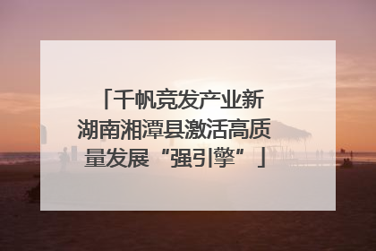 千帆竞发产业新 湖南湘潭县激活高质量发展“强引擎”