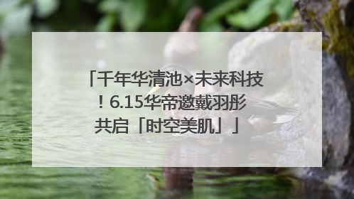千年华清池×未来科技！6.15华帝邀戴羽彤共启「时空美肌」
