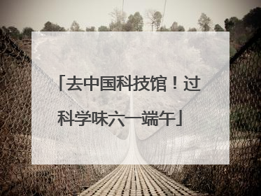去中国科技馆！过科学味六一端午