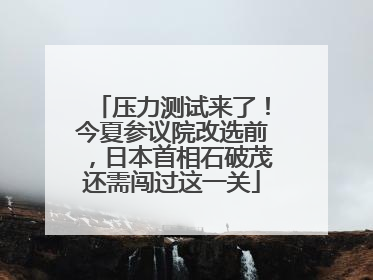 压力测试来了！今夏参议院改选前，日本首相石破茂还需闯过这一关