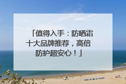 值得入手：防晒霜十大品牌推荐，高倍防护超安心！