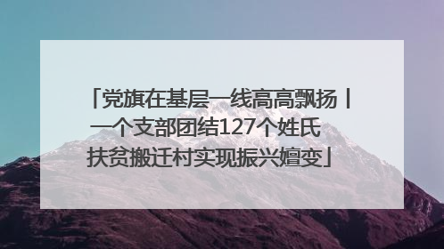 党旗在基层一线高高飘扬丨一个支部团结127个姓氏 扶贫搬迁村实现振兴嬗变