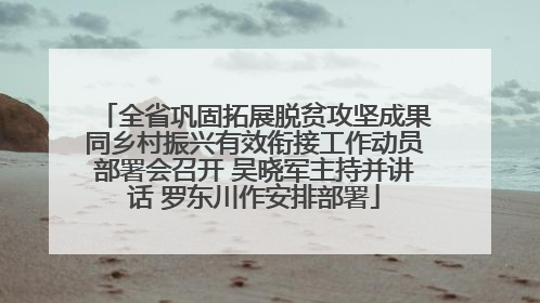 全省巩固拓展脱贫攻坚成果同乡村振兴有效衔接工作动员部署会召开 吴晓军主持并讲话 罗东川作安排部署