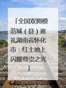 全国双拥模范城（县）巡礼湖南省怀化市：红土地上闪耀尊崇之光