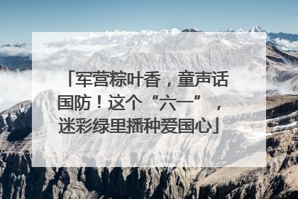 军营粽叶香，童声话国防！这个“六一”，迷彩绿里播种爱国心