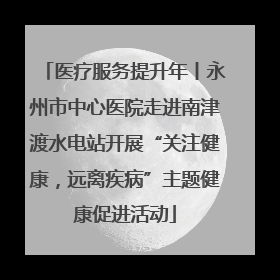 医疗服务提升年丨永州市中心医院走进南津渡水电站开展“关注健康，远离疾病”主题健康促进活动