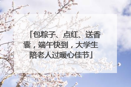 包粽子、点红、送香囊，端午快到，大学生陪老人过暖心佳节