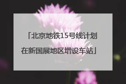 北京地铁15号线计划在新国展地区增设车站