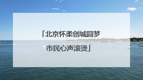 北京怀柔创城圆梦 市民心声滚烫